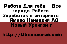 Работа Для тебя  - Все города Работа » Заработок в интернете   . Ямало-Ненецкий АО,Новый Уренгой г.